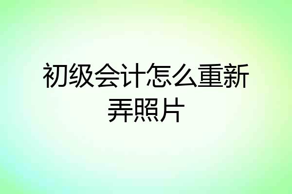 初级会计怎么重新弄照片