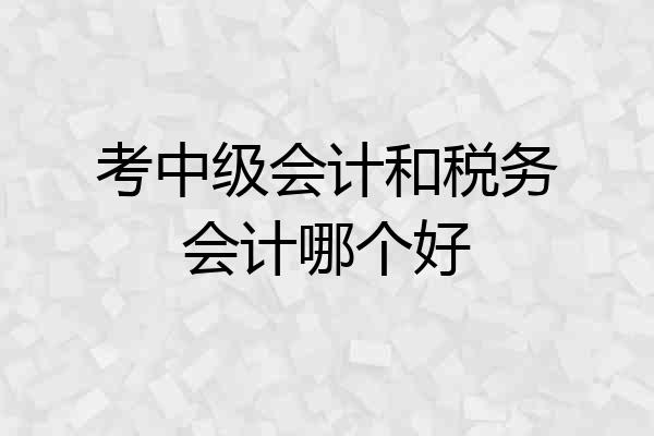 考中级会计和税务会计哪个好