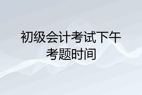 初级会计考试下午考题时间