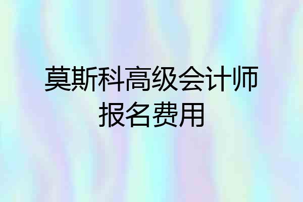 莫斯科高级会计师报名费用