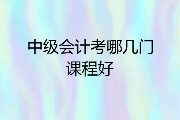 中级会计考哪几门课程好
