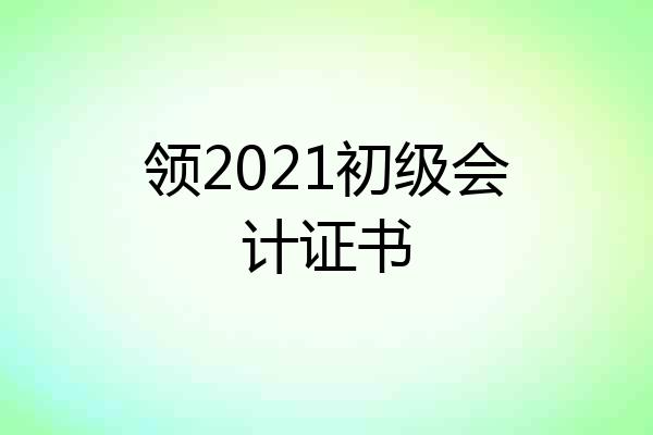 领2021初级会计证书
