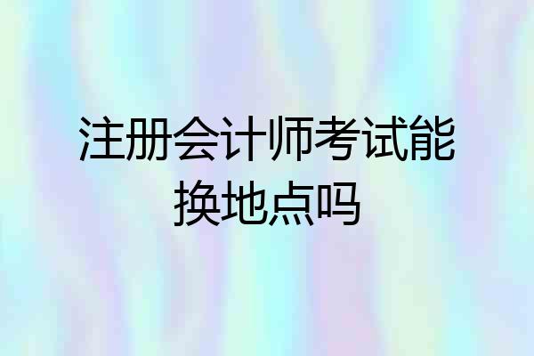 注册会计师考试能换地点吗