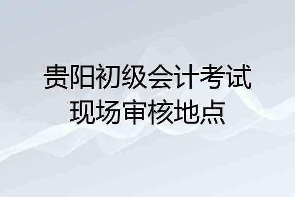 贵阳初级会计考试现场审核地点