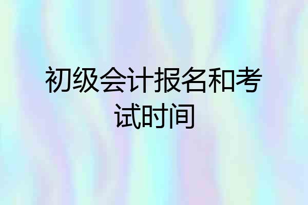 初级会计报名和考试时间