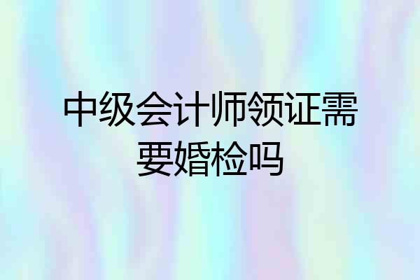 中级会计师领证需要婚检吗