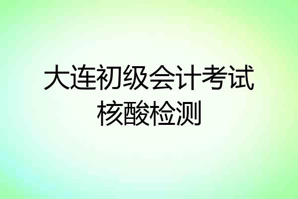 大连初级会计考试核酸检测
