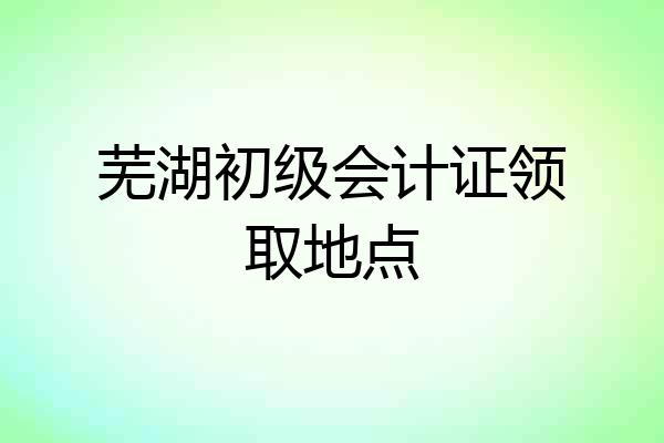 芜湖初级会计证领取地点