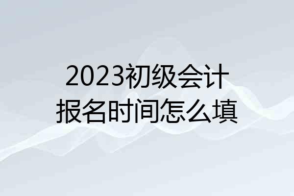 2023初级会计报名时间怎么填