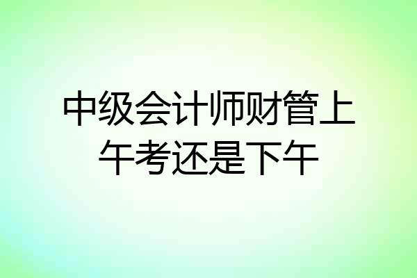 中级会计师财管上午考还是下午