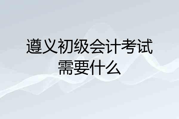 遵义初级会计考试需要什么