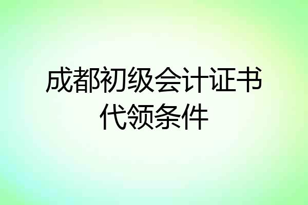 成都初级会计证书代领条件