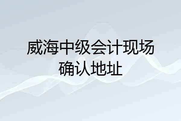 威海中级会计现场确认地址