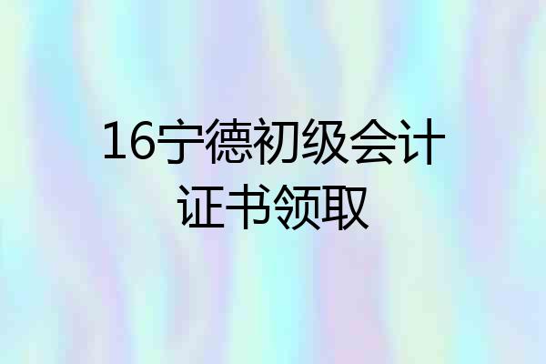 16宁德初级会计证书领取