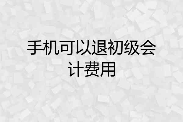 手机可以退初级会计费用