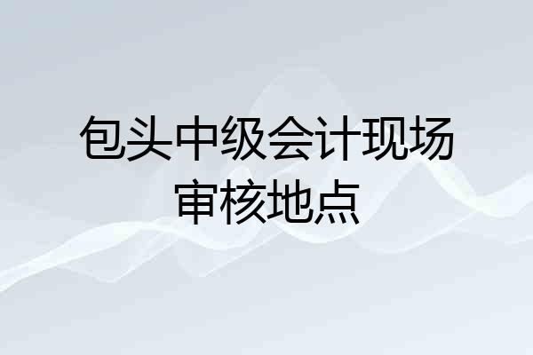 包头中级会计现场审核地点