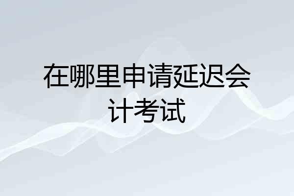 在哪里申请延迟会计考试