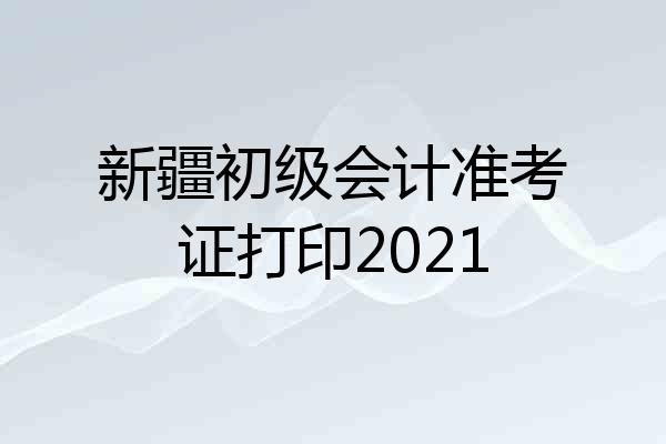 新疆初级会计准考证打印2021
