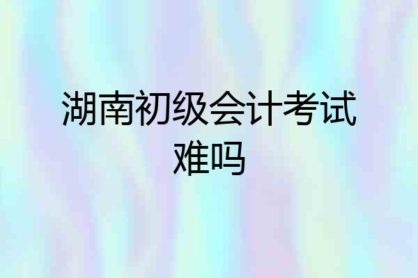 湖南初级会计考试难吗
