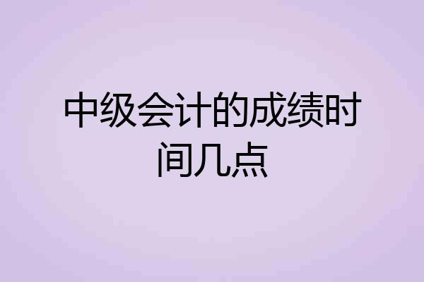 中级会计的成绩时间几点