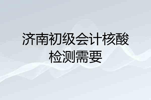 济南初级会计核酸检测需要