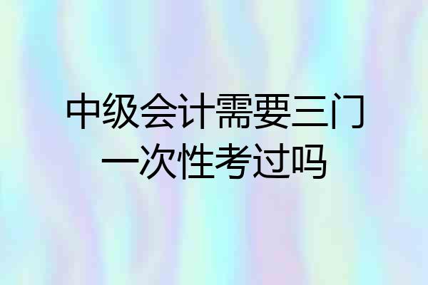 中级会计需要三门一次性考过吗