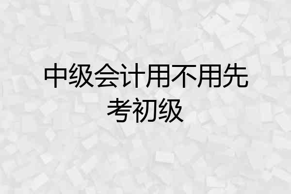 中级会计用不用先考初级