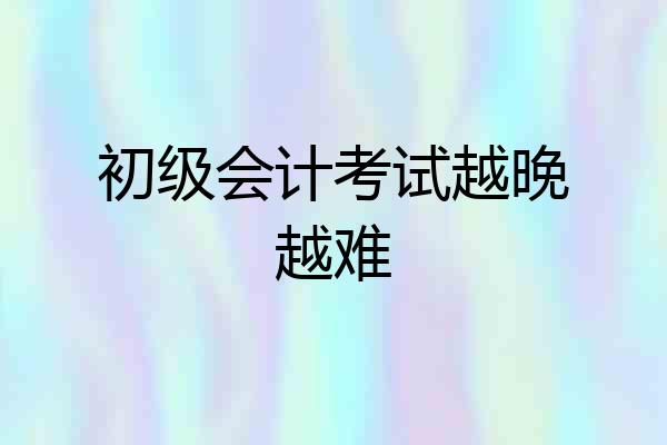 初级会计考试越晚越难