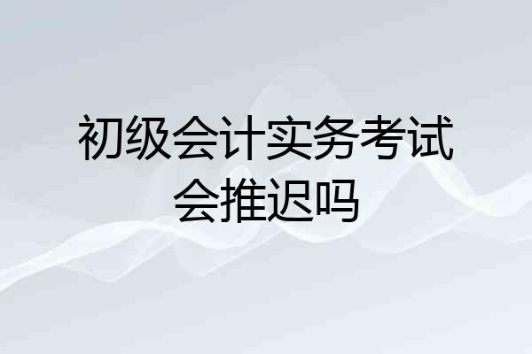 初级会计实务考试会推迟吗