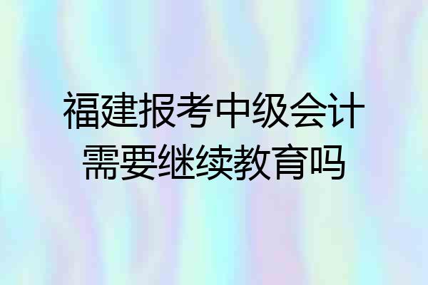 福建报考中级会计需要继续教育吗