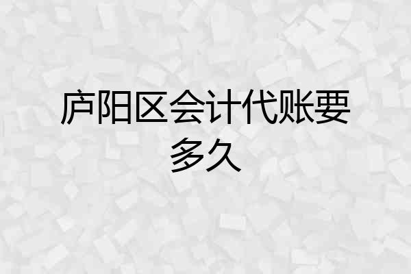 庐阳区会计代账要多久