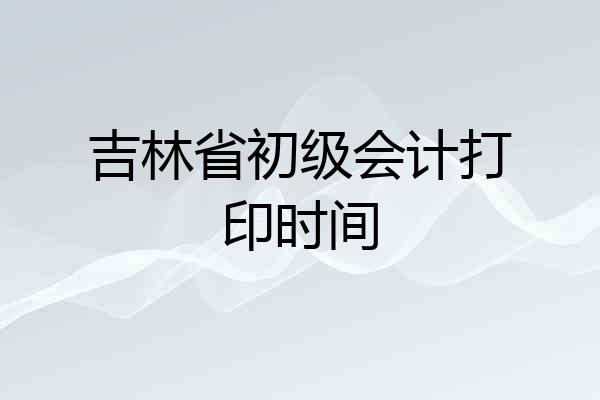吉林省初级会计打印时间