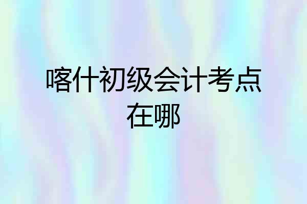 喀什初级会计考点在哪