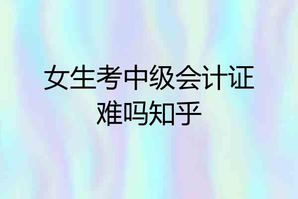 女生考中级会计证难吗知乎