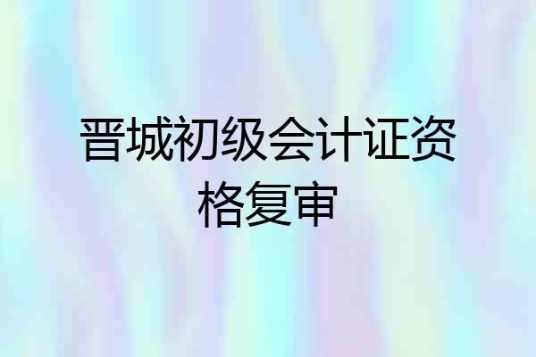 晋城初级会计证资格复审