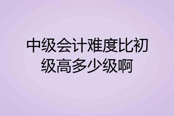 中级会计难度比初级高多少级啊