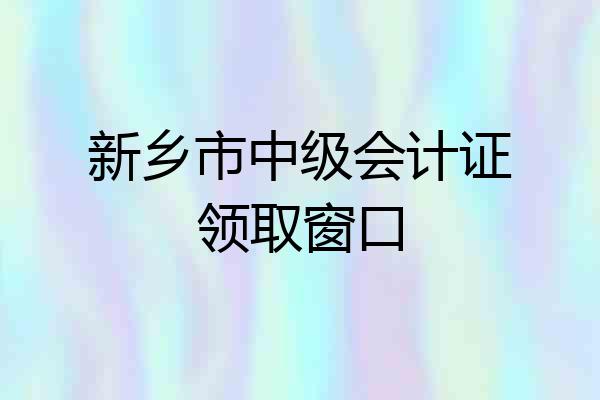 新乡市中级会计证领取窗口