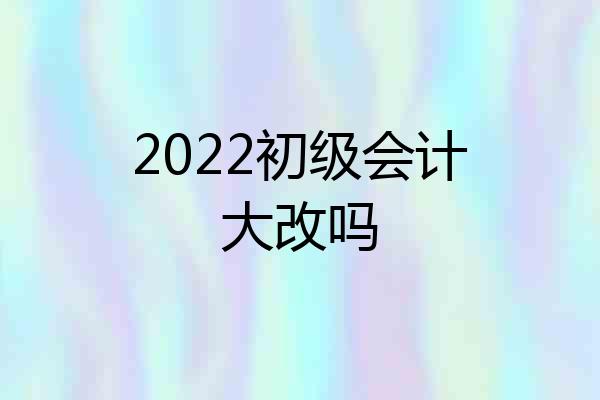 2022初级会计大改吗