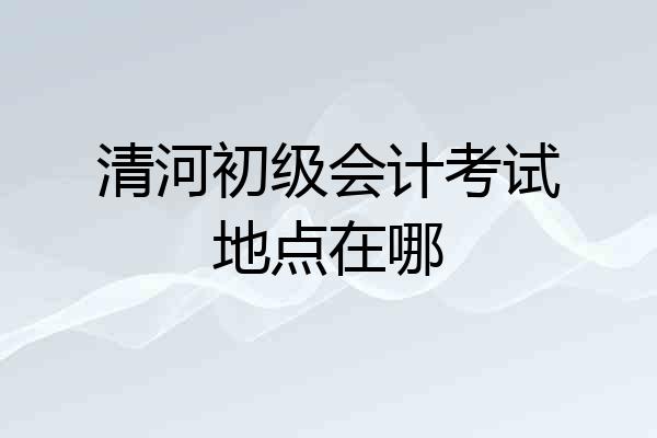 清河初级会计考试地点在哪