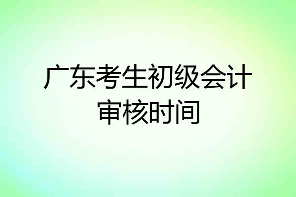 广东考生初级会计审核时间