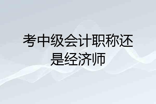 考中级会计职称还是经济师