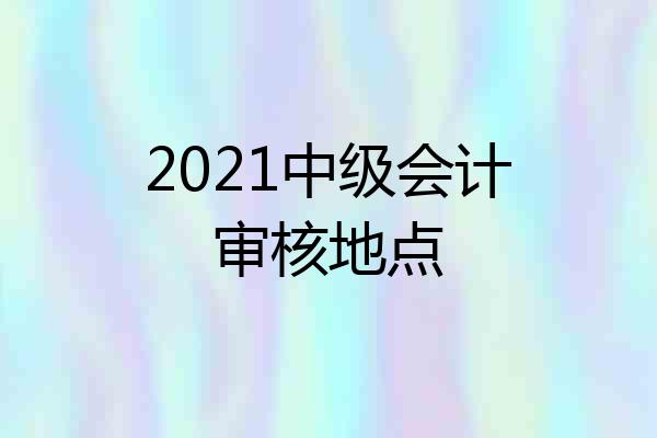 2021中级会计审核地点