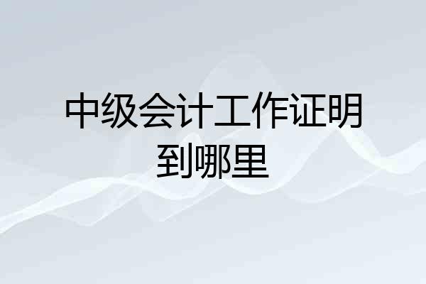 中级会计工作证明到哪里
