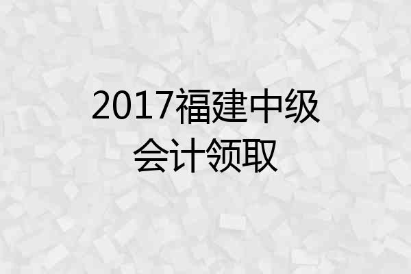 2017福建中级会计领取