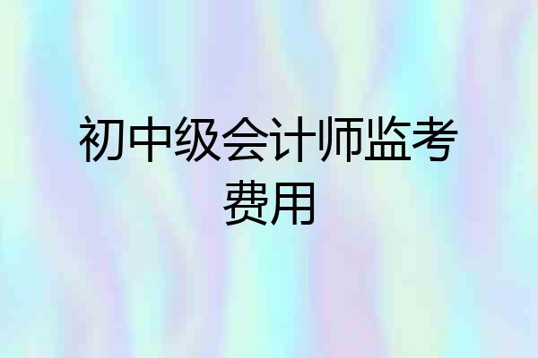 初中级会计师监考费用