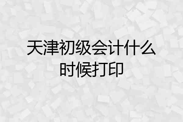 天津初级会计什么时候打印