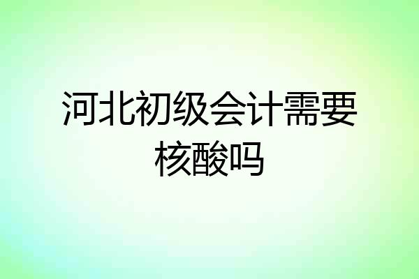 河北初级会计需要核酸吗