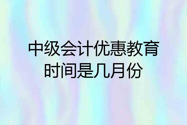 中级会计优惠教育时间是几月份
