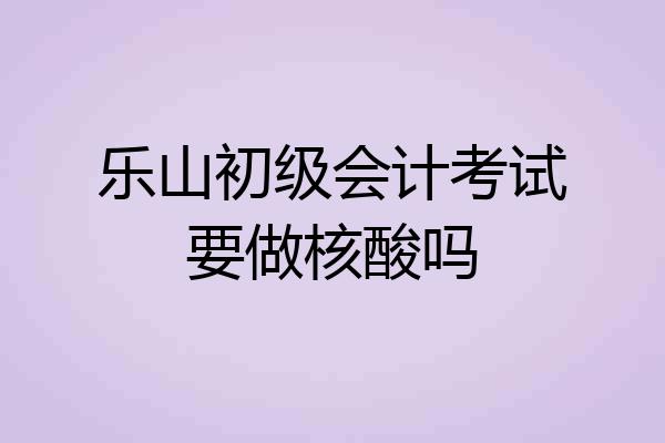 乐山初级会计考试要做核酸吗