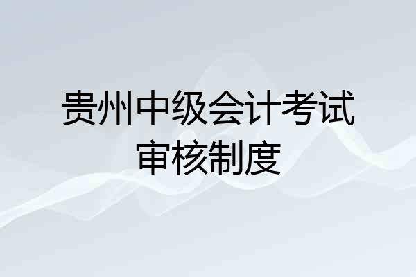 贵州中级会计考试审核制度